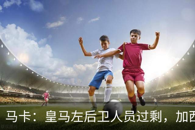 马卡：皇马左后卫人员过剩，加西亚可能离队+卡雷拉斯等人不确定